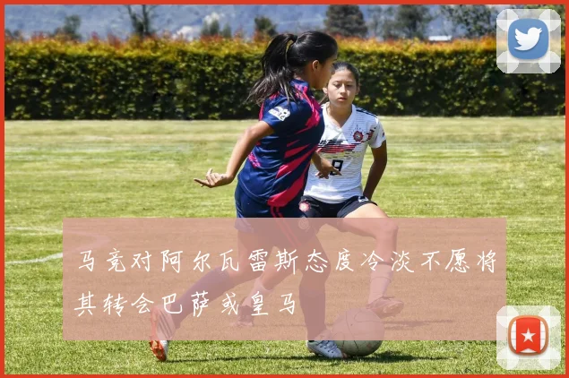 马竞对阿尔瓦雷斯态度冷淡不愿将其转会巴萨或皇马