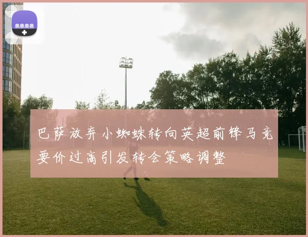 巴萨放弃小蜘蛛转向英超前锋马竞要价过高引发转会策略调整