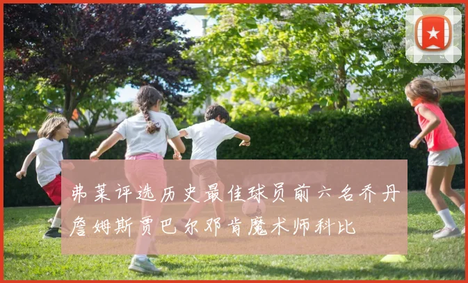 弗莱评选历史最佳球员前六名乔丹詹姆斯贾巴尔邓肯魔术师科比