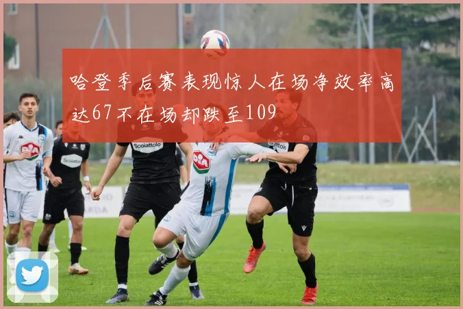 哈登季后赛表现惊人在场净效率高达67不在场却跌至109