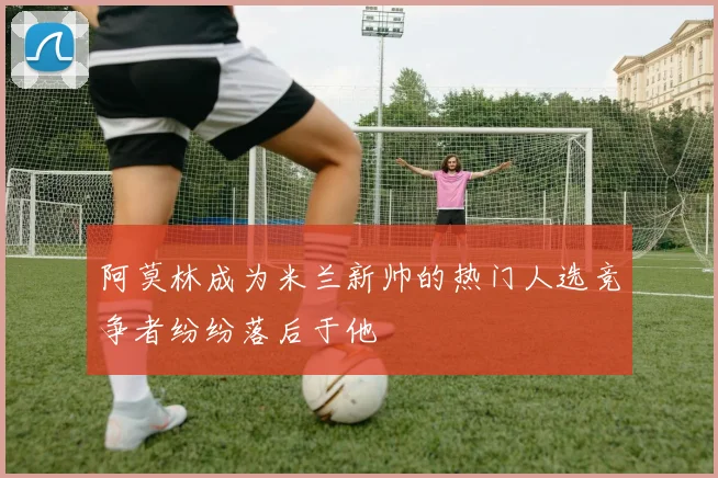 阿莫林成为米兰新帅的热门人选竞争者纷纷落后于他