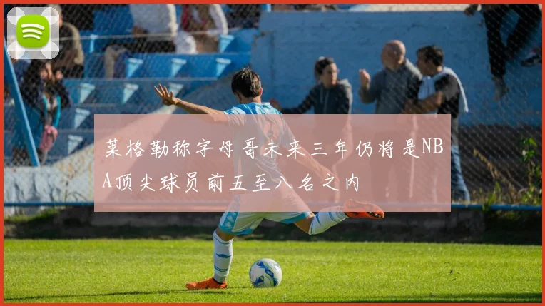 莱格勒称字母哥未来三年仍将是NBA顶尖球员前五至八名之内