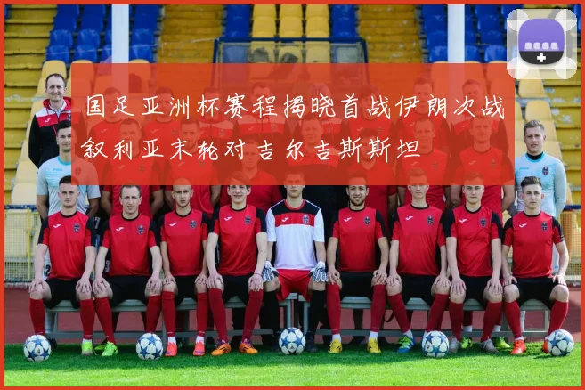 国足亚洲杯赛程揭晓首战伊朗次战叙利亚末轮对吉尔吉斯斯坦