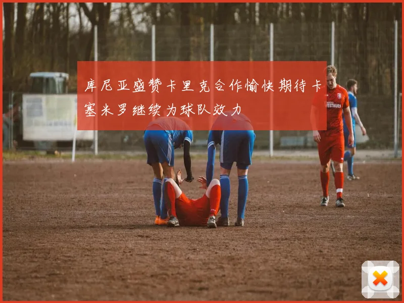 库尼亚盛赞卡里克合作愉快期待卡塞米罗继续为球队效力
