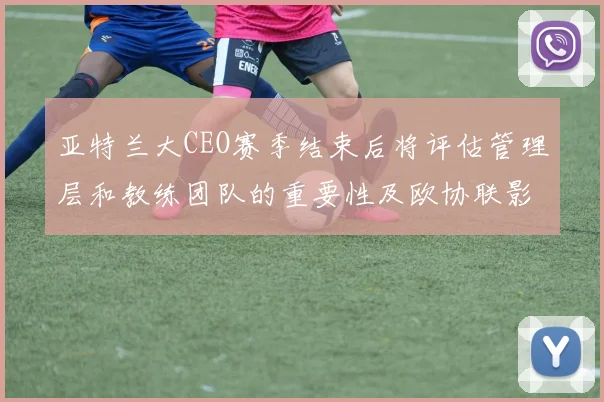 亚特兰大CEO赛季结束后将评估管理层和教练团队的重要性及欧协联影响