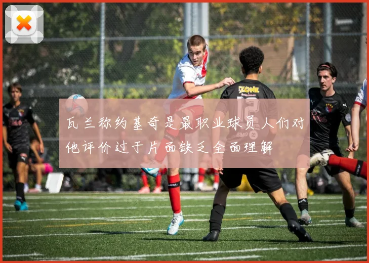瓦兰称约基奇是最职业球员人们对他评价过于片面缺乏全面理解